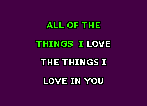 ALL OF THE

THINGS I LOVE

THE THINGS I

LOVE IN YOU