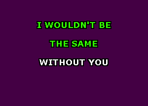 I WOULDN'T BE

THE SAME

WITHOUT YOU