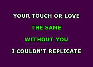 YOUR TOUCH OR LOVE
THE SAME

WITHOUT YOU

I COULDN'T REPLICATE