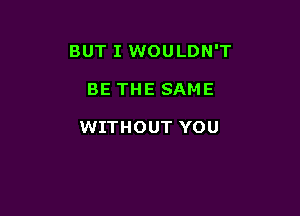 BUT I WOULDN'T

BE THE SAME

WITHOUT YOU