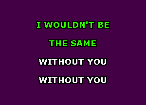 I WOULDN'T BE

THE SAME
WITHOUT YOU

WITHOUT YOU