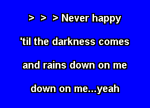 r) Never happy
'til the darkness comes

and rains down on me

down on me...yeah