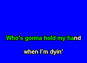 Who's gonna hold my hand

when I'm dyin'