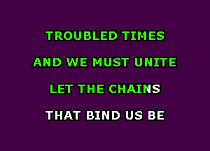 TROUBLED TIMES
AND WE MUST UNITE

LET THE CHAINS

THAT BIND US BE

g