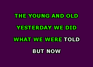 THE YOUNG AND OLD
YESTERDAY WE DID
WHAT WE WERE TOLD

BUT NOW