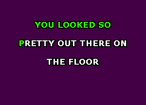 YOU LOOKED SO

PRETTY OUT THERE ON

THE FLOOR