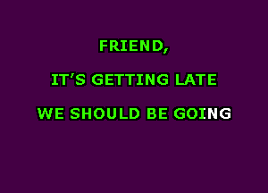 FRIEND,

IT'S GETTING LATE

WE SHOULD BE GOING