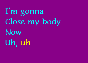 I'm gonna
Close my body

Now
Uh, uh