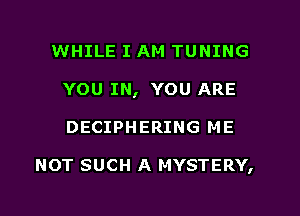 WHILE I AM TUNING
YOU IN, YOU ARE
DECIPHERING ME

NOT SUCH A MYSTERY,