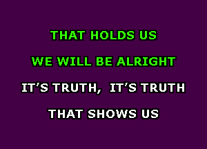 THAT HOLDS US
WE WILL BE ALRIGHT
IT'S TRUTH, IT'S TRUTH

THAT SHOWS US