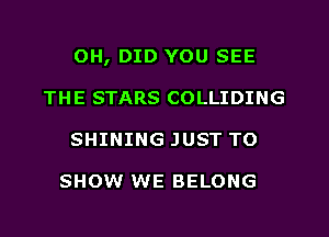 0H, DID YOU SEE
THE STARS COLLIDING
SHINING JUST TO

SHOW WE BELONG