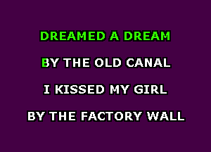 DREAMED A DREAM
BY THE OLD CANAL
I KISSED MY GIRL

BY THE FACTORY WALL