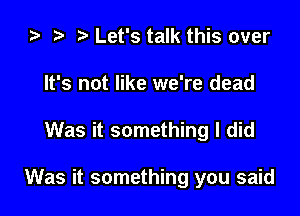 2) t. Let's talk this over
It's not like we're dead

Was it something I did

Was it something you said