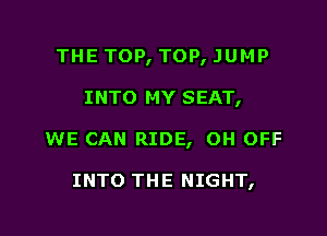 THE TOP, TOP, JUMP

INTO MY SEAT,

WE CAN RIDE, OH OFF

INTO THE NIGHT,