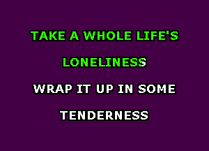 TAKE A WHOLE LIFE'S
LONELINESS
WRAP IT UP IN SOME

TENDERNESS