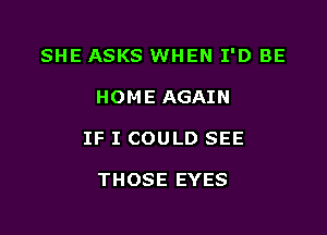 SHE ASKS WHEN I'D BE

HOME AGAIN

IF I COULD SEE

THOSE EYES