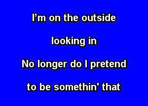 Pm on the outside

looking in

No longer do I pretend

to be somethin' that