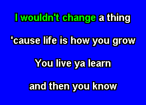 I wouldn't change a thing

'cause life is how you grow

You live ya learn

and then you know