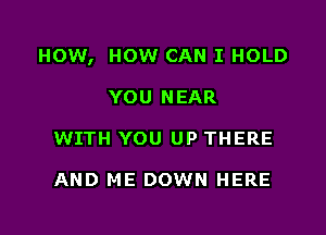 HOW, HOW CAN I HOLD

YOU NEAR
WITH YOU UP THERE

AND ME DOWN HERE