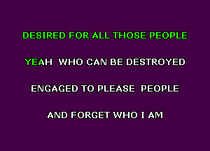 DESIRED FOR ALL THOSE PEOPLE

YEAH WHO CAN BE DESTROYED

ENGAGED T0 PLEASE PEOPLE

AND FORGET WHO I AM