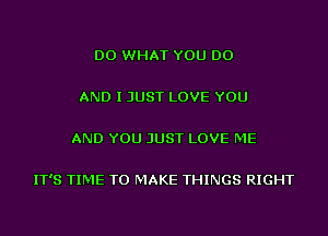 DO WHAT YOU DO

AND I JUST LOVE YOU

AND YOU JUST LOVE ME

IT'S TIME TO MAKE THINGS RIGHT