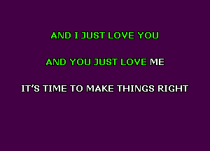 AND I JUST LOVE YOU

AND YOU JUST LOVE ME

IT'S TIME TO MAKE THINGS RIGHT