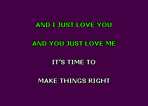 AND I JUST LOVE YOU

AND YOU JUST LOVE ME

IT'S TIME TO

MAKE THINGS RIGHT