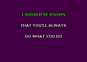 I SHOULD'VE KNOWN

THAT YOU'LL ALWAYS

DO WHAT YOU DO