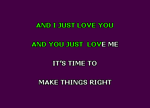 AND I JUST LOVE YOU

AND YOU JUST LOVE ME

IT'S TIME TO

MAKE THINGS RIGHT