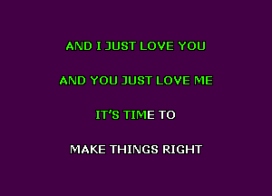 AND I JUST LOVE YOU

AND YOU JUST LOVE ME

IT'S TIME TO

MAKE THINGS RIGHT