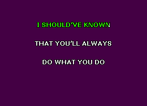 I SHOULD'VE KNOWN

THAT YOU'LL ALWAYS

DO WHAT YOU DO