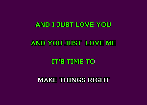 AND I JUST LOVE YOU

AND YOU JUST LOVE ME

IT'S TIME TO

MAKE THINGS RIGHT