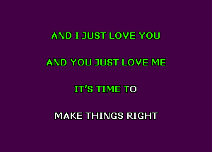 AND I JUST LOVE YOU

AND YOU JUST LOVE ME

IT'S TIME TO

MAKE THINGS RIGHT