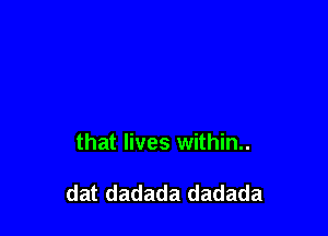 that lives within..

dat dadada dadada