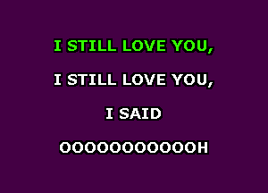 I STILL LOVE YOU,

I STILL LOVE YOU,

I SAID

OOOOOOOOOOOH