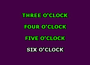 THREE O'CLOCK

FOUR O'CLOCK
FIVE O'CLOCK

SIX O'CLOCK