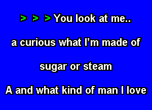 t) You look at me..

a curious what Pm made of

sugar or steam

A and what kind of man I love