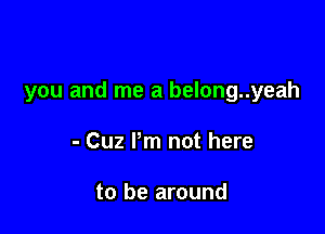 you and me a belong..yeah

- Cuz Pm not here

to be around