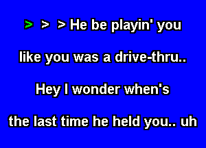 He he playin' you

like you was a drive-thru..

Hey I wonder when's

the last time he held you.. uh