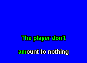 The player don't

amount to nothing