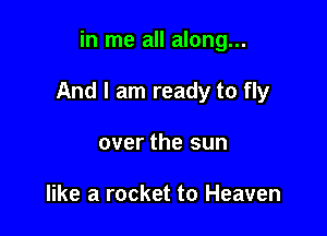 in me all along...

And I am ready to fly

over the sun

like a rocket to Heaven