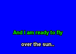 And I am ready to fly

over the sun..