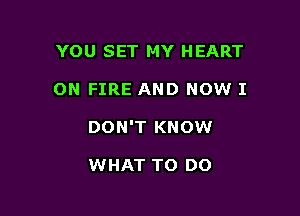 YOU SET MY HEART

ON FIRE AND NOW I

DON'T KNOW

WHAT TO DO