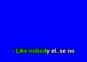 - Like nobody eI..se no