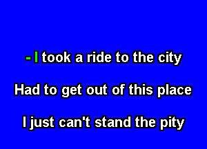 - I took a ride to the city

Had to get out of this place

ljust can't stand the pity