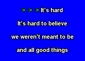 t. t) IFS hard
lPs hard to believe

we wereWt meant to be

and all good things