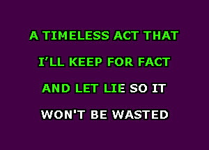 A TIMELESS ACT THAT
I'LL KEEP FOR FACT
AND LET LIE 80 IT

WON'T BE WASTED