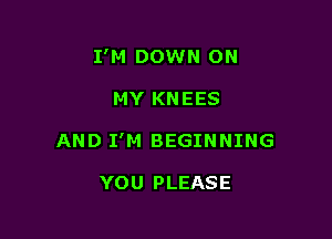 I'M DOWN ON

MY KNEES
AND I'M BEGINNING

YOU PLEASE