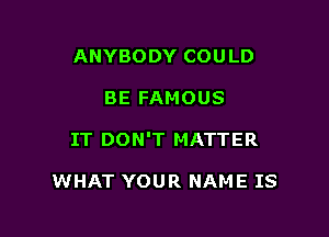 ANYBODY COU LD

BE FAMOUS

IT DON'T MATTER

WHAT YOUR NAME IS