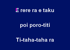 E rere ra e taku

poi poro-titi

Ti-taha-taha ra